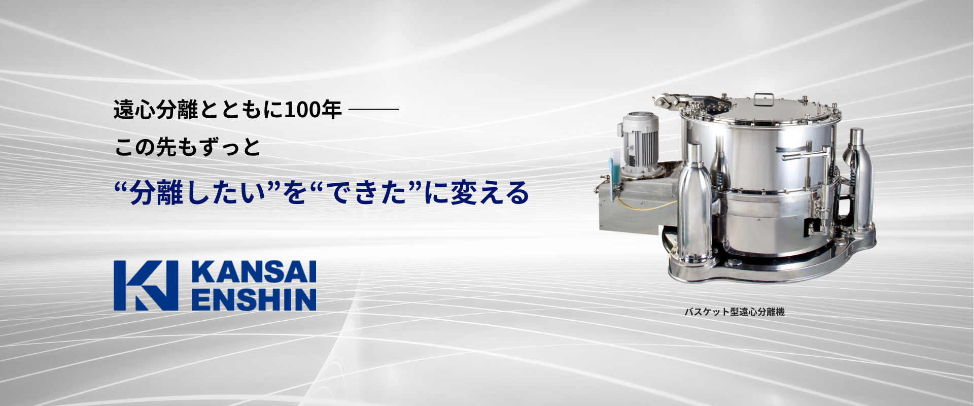 遠心分離とともに100年- この先もずっと "分離したい"を"できた"に変える バスケット型遠心分離機 遠心分離とともに100年- この先もずっと "分離したい"を"できた"に変える バスケット型遠心分離機