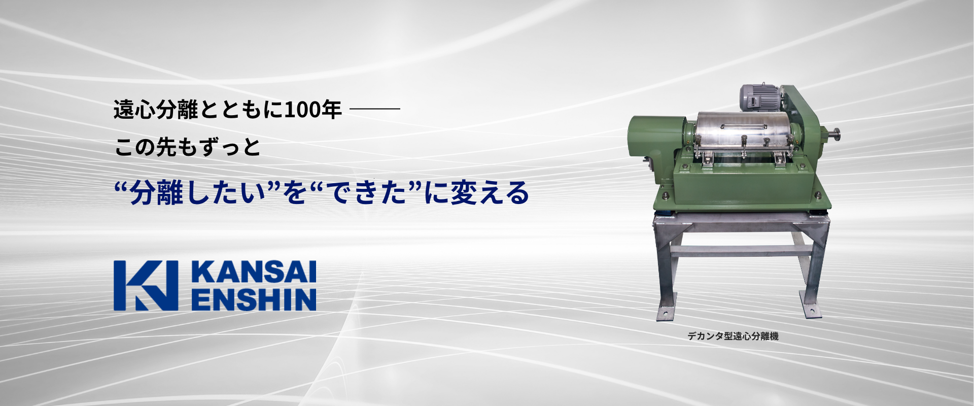 遠心分離とともに100年- この先もずっと "分離したい"を"できた"に変える デカンタ型遠心分離機 遠心分離とともに100年- この先もずっと "分離したい"を"できた"に変える デカンタ型遠心分離機